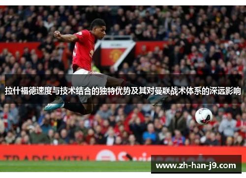 拉什福德速度与技术结合的独特优势及其对曼联战术体系的深远影响 拉什福德速度与技术结合的独特优势及其对曼联战术体系的深远影响