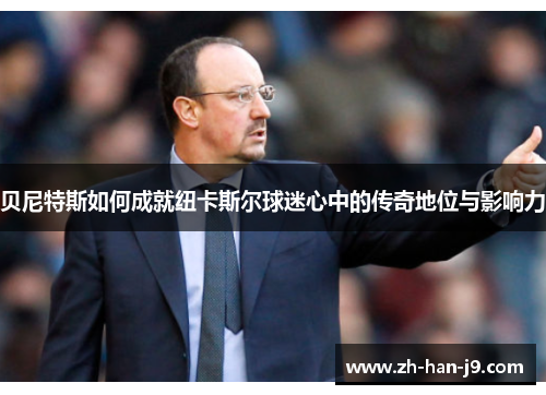 贝尼特斯如何成就纽卡斯尔球迷心中的传奇地位与影响力