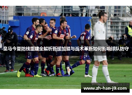 皇马今夏防线重建全解析新援加盟与战术革新如何影响球队防守 皇马今夏防线重建全解析新援加盟与战术革新如何影响球队防守