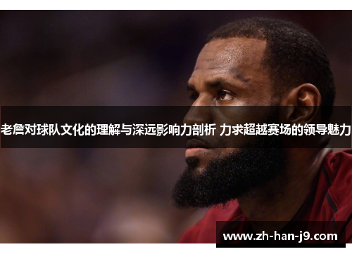 老詹对球队文化的理解与深远影响力剖析 力求超越赛场的领导魅力 老詹对球队文化的理解与深远影响力剖析 力求超越赛场的领导魅力