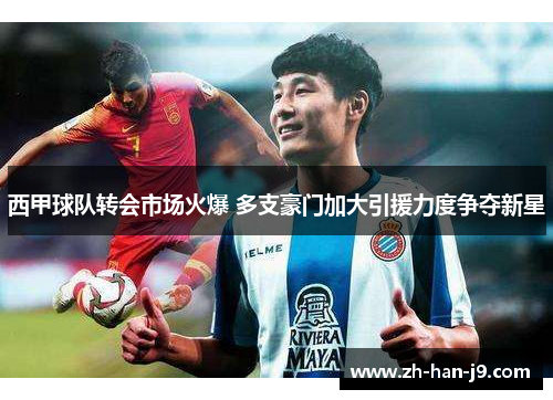 西甲球队转会市场火爆 多支豪门加大引援力度争夺新星