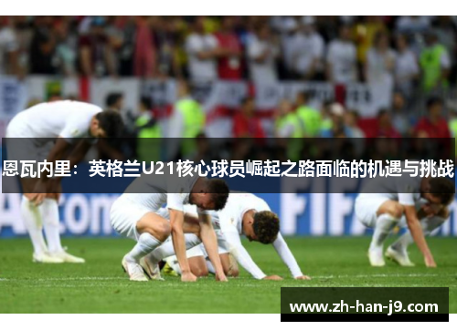 恩瓦内里:英格兰U21核心球员崛起之路面临的机遇与挑战 恩瓦内里:英格兰U21核心球员崛起之路面临的机遇与挑战