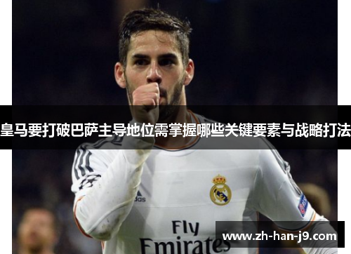 皇马要打破巴萨主导地位需掌握哪些关键要素与战略打法