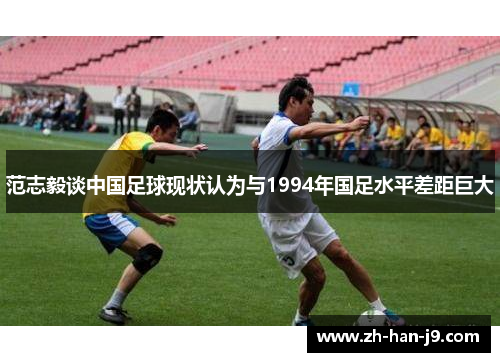 范志毅谈中国足球现状认为与1994年国足水平差距巨大 范志毅谈中国足球现状认为与1994年国足水平差距巨大