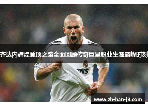 齐达内辉煌登顶之路全面回顾传奇巨星职业生涯巅峰时刻 齐达内辉煌登顶之路全面回顾传奇巨星职业生涯巅峰时刻